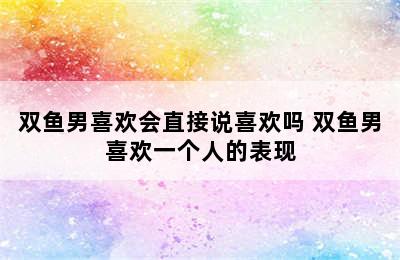 双鱼男喜欢会直接说喜欢吗 双鱼男喜欢一个人的表现